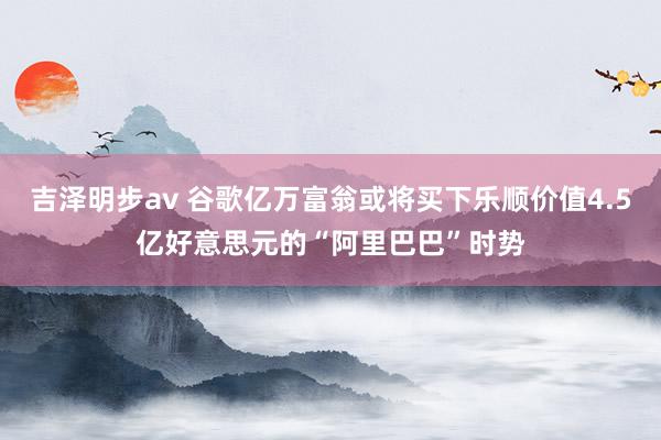 吉泽明步av 谷歌亿万富翁或将买下乐顺价值4.5亿好意思元的“阿里巴巴”时势