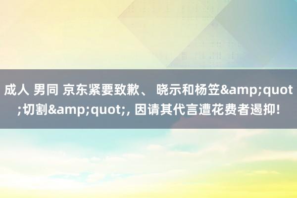 成人 男同 京东紧要致歉、 晓示和杨笠&quot;切割&quot;， 因请其代言遭花费者遏抑!