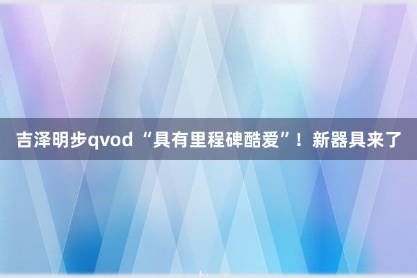 吉泽明步qvod “具有里程碑酷爱”！新器具来了