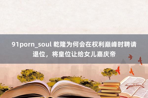 91porn_soul 乾隆为何会在权利巅峰时聘请退位，将皇位让给女儿嘉庆帝