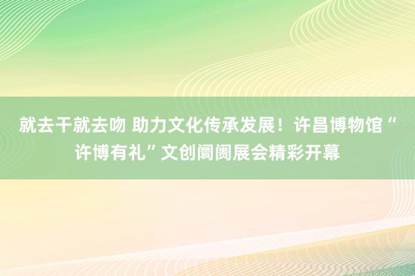 就去干就去吻 助力文化传承发展！许昌博物馆“许博有礼”文创阛阓展会精彩开幕