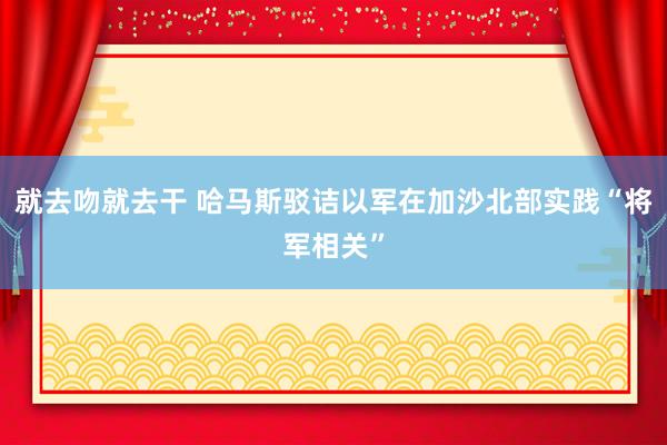 就去吻就去干 哈马斯驳诘以军在加沙北部实践“将军相关”