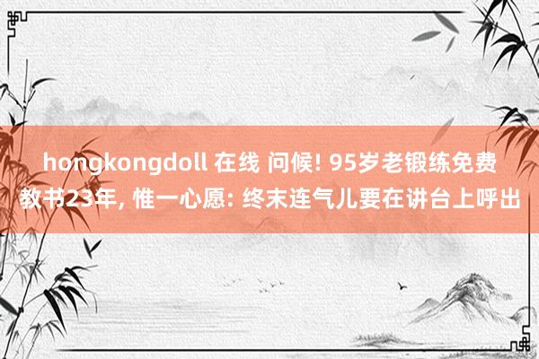 hongkongdoll 在线 问候! 95岁老锻练免费教书23年， 惟一心愿: 终末连气儿要在讲台上呼出