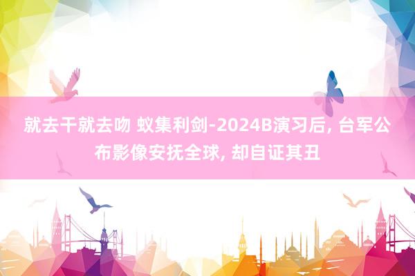 就去干就去吻 蚁集利剑-2024B演习后， 台军公布影像安抚全球， 却自证其丑