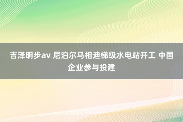 吉泽明步av 尼泊尔马相迪梯级水电站开工 中国企业参与投建