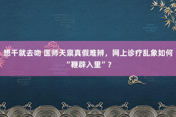 想干就去吻 医师天禀真假难辨，网上诊疗乱象如何“鞭辟入里”？