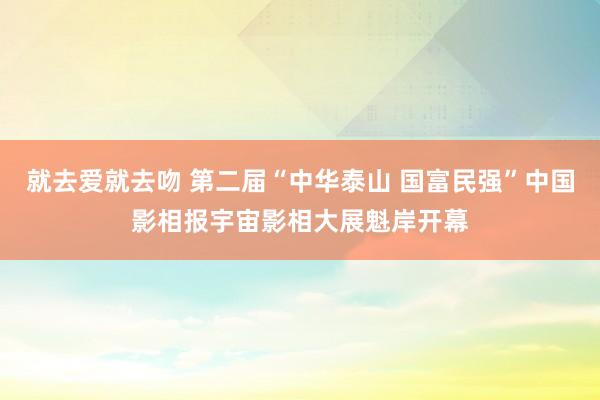 就去爱就去吻 第二届“中华泰山 国富民强”中国影相报宇宙影相大展魁岸开幕