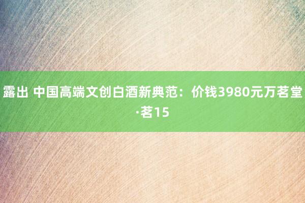 露出 中国高端文创白酒新典范：价钱3980元万茗堂·茗15