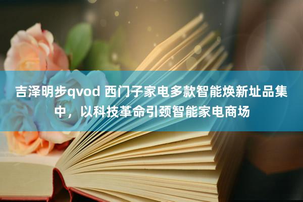 吉泽明步qvod 西门子家电多款智能焕新址品集中，以科技革命引颈智能家电商场