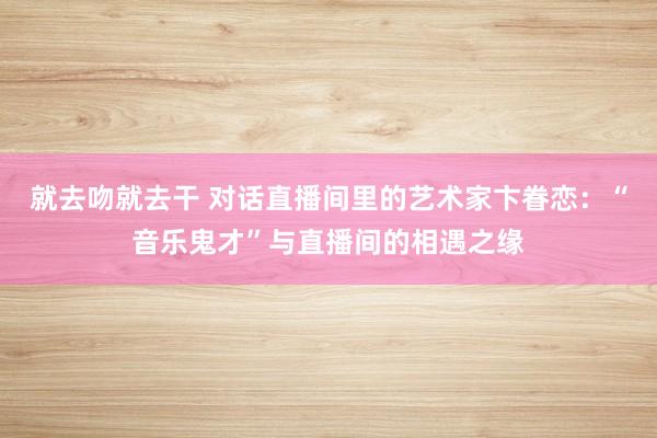 就去吻就去干 对话直播间里的艺术家卞眷恋：“音乐鬼才”与直播间的相遇之缘