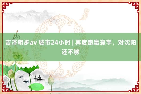 吉泽明步av 城市24小时 | 再度跑赢寰宇，对沈阳还不够