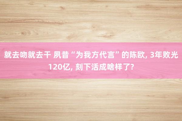 就去吻就去干 夙昔“为我方代言”的陈欧， 3年败光120亿， 刻下活成啥样了?