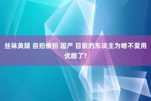 丝袜美腿 自拍偷拍 国产 目前的东谈主为啥不爱用优酷了?