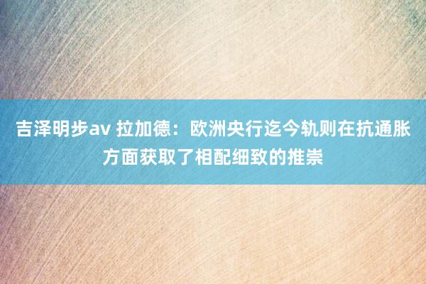 吉泽明步av 拉加德：欧洲央行迄今轨则在抗通胀方面获取了相配细致的推崇