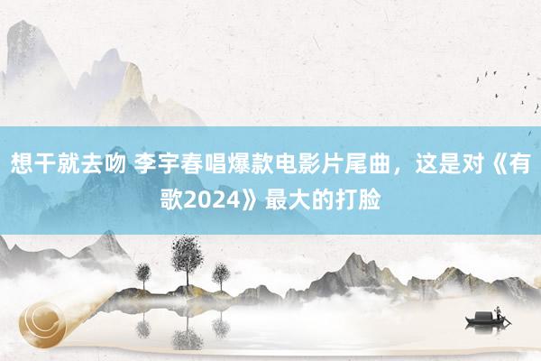 想干就去吻 李宇春唱爆款电影片尾曲，这是对《有歌2024》最大的打脸