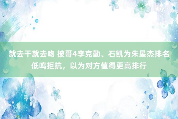 就去干就去吻 披哥4李克勤、石凯为朱星杰排名低鸣拒抗，以为对方值得更高排行