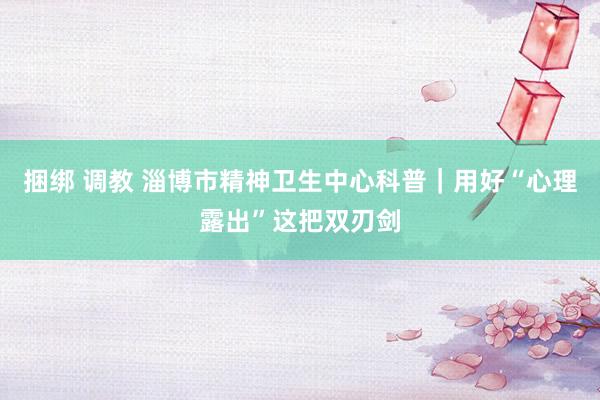 捆绑 调教 淄博市精神卫生中心科普｜用好“心理露出”这把双刃剑