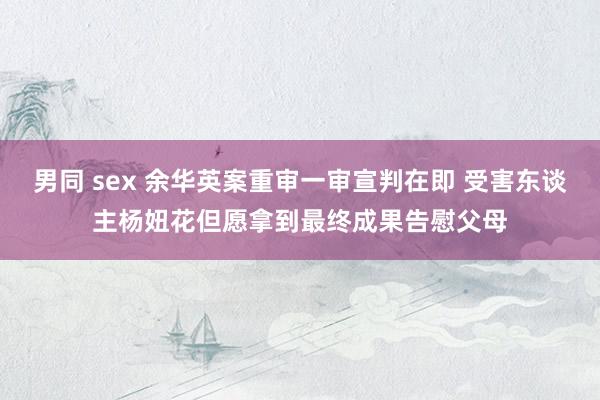 男同 sex 余华英案重审一审宣判在即 受害东谈主杨妞花但愿拿到最终成果告慰父母