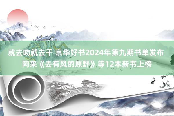 就去吻就去干 京华好书2024年第九期书单发布 阿来《去有风的原野》等12本新书上榜