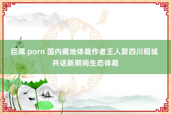 巨屌 porn 国内藏地体裁作者王人聚四川稻城 共话新期间生态体裁