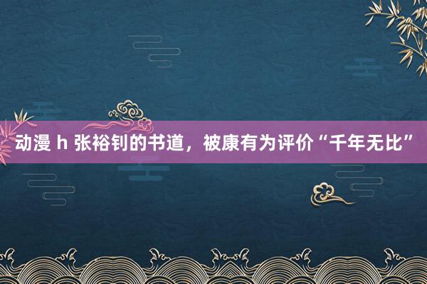 动漫 h 张裕钊的书道，被康有为评价“千年无比”