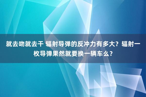 就去吻就去干 辐射导弹的反冲力有多大？辐射一枚导弹果然就要换一辆车么？