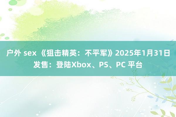 户外 sex 《狙击精英：不平军》2025年1月31日发售：登陆Xbox、PS、PC 平台