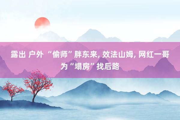 露出 户外 “偷师”胖东来， 效法山姆， 网红一哥为“塌房”找后路