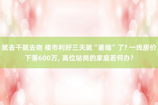 就去干就去吻 楼市利好三天就“萎缩”了? 一线房价下落600万， 高位站岗的家庭若何办?