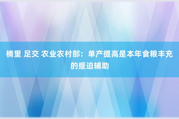 楠里 足交 农业农村部：单产提高是本年食粮丰充的蹙迫辅助