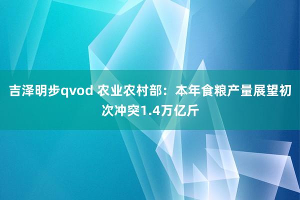 吉泽明步qvod 农业农村部：本年食粮产量展望初次冲突1.4万亿斤