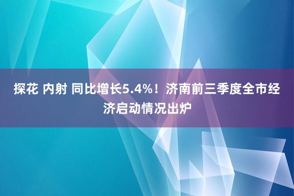 探花 内射 同比增长5.4%！济南前三季度全市经济启动情况出炉