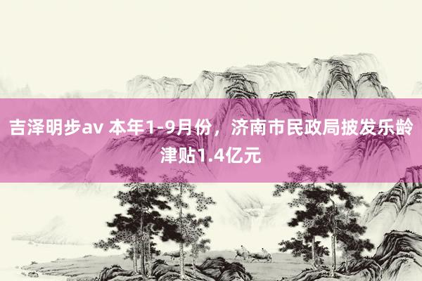 吉泽明步av 本年1-9月份，济南市民政局披发乐龄津贴1.4亿元