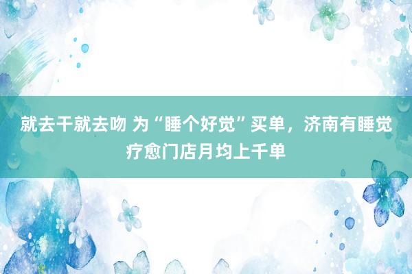 就去干就去吻 为“睡个好觉”买单，济南有睡觉疗愈门店月均上千单