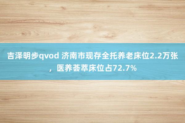 吉泽明步qvod 济南市现存全托养老床位2.2万张，医养荟萃床位占72.7%