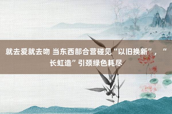 就去爱就去吻 当东西部合营碰见“以旧换新”，“长虹造”引颈绿色耗尽