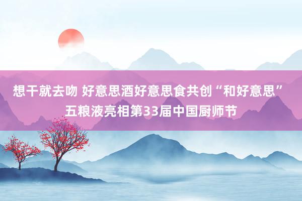 想干就去吻 好意思酒好意思食共创“和好意思” 五粮液亮相第33届中国厨师节