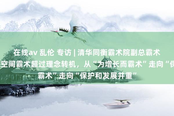 在线av 乱伦 专访 | 清华同衡霸术院副总霸术师卢庆强：国土空间霸术超过理念转机，从“为增长而霸术”走向“保护和发展并重”