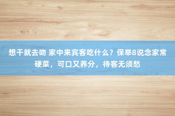 想干就去吻 家中来宾客吃什么？保举8说念家常硬菜，可口又养分，待客无须愁