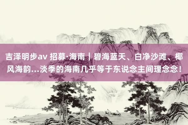 吉泽明步av 招募·海南｜碧海蓝天、白净沙滩、椰风海韵...淡季的海南几乎等于东说念主间理念念！