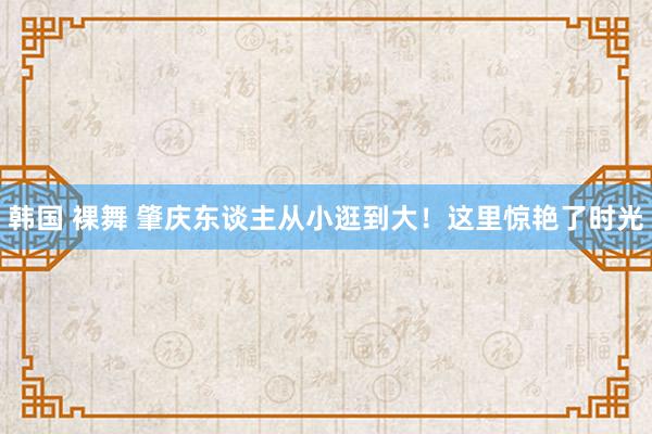 韩国 裸舞 肇庆东谈主从小逛到大！这里惊艳了时光