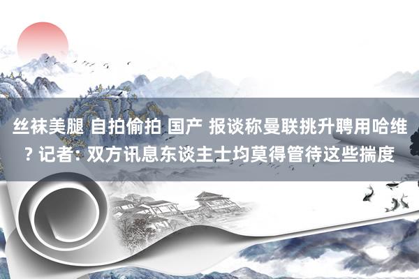 丝袜美腿 自拍偷拍 国产 报谈称曼联挑升聘用哈维? 记者: 双方讯息东谈主士均莫得管待这些揣度