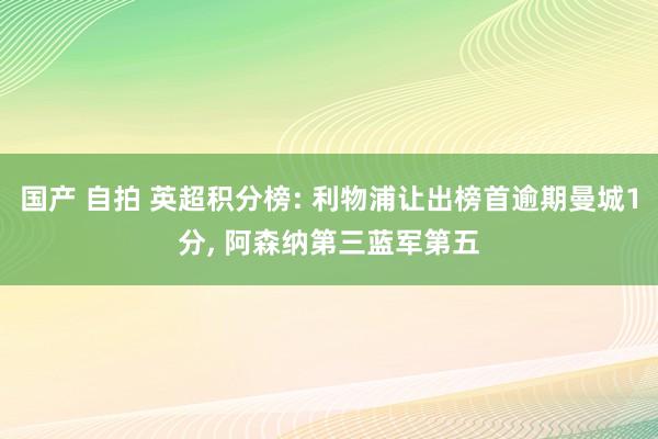 国产 自拍 英超积分榜: 利物浦让出榜首逾期曼城1分， 阿森纳第三蓝军第五