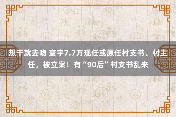 想干就去吻 寰宇7.7万现任或原任村支书、村主任，被立案！有“90后”村支书乱来