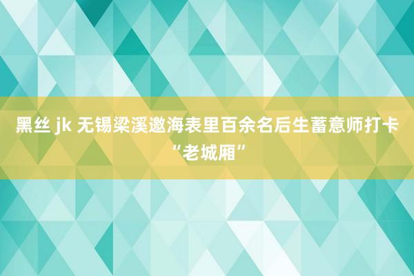 黑丝 jk 无锡梁溪邀海表里百余名后生蓄意师打卡“老城厢”