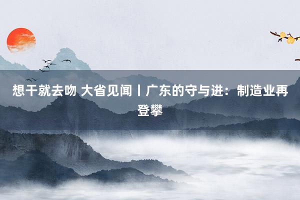 想干就去吻 大省见闻丨广东的守与进：制造业再登攀