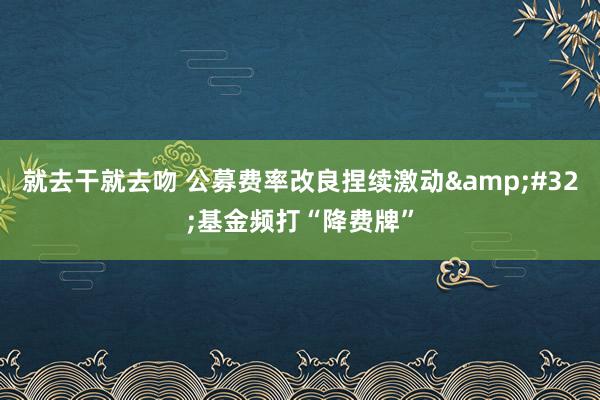 就去干就去吻 公募费率改良捏续激动&#32;基金频打“降费牌”