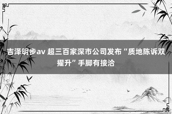 吉泽明步av 超三百家深市公司发布“质地陈诉双擢升”手脚有接洽