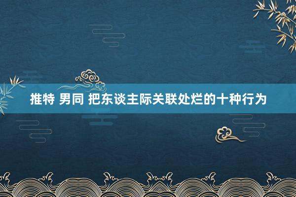 推特 男同 把东谈主际关联处烂的十种行为