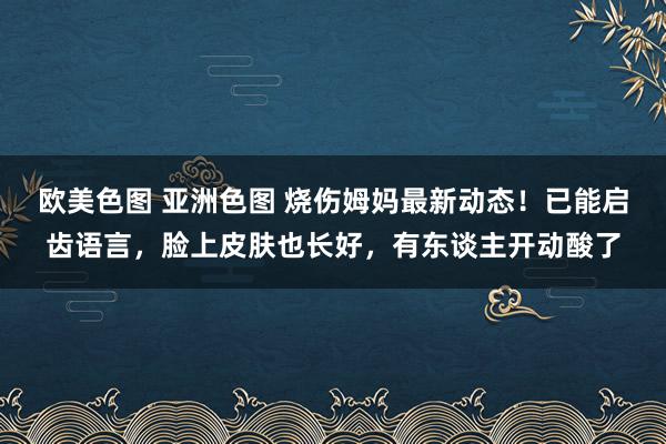 欧美色图 亚洲色图 烧伤姆妈最新动态！已能启齿语言，脸上皮肤也长好，有东谈主开动酸了